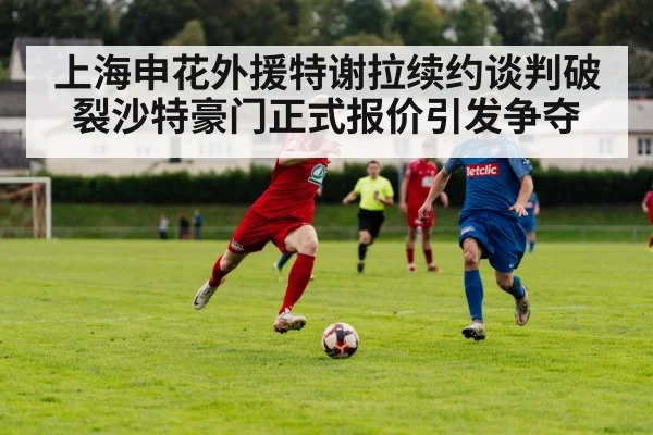 上海申花外援特谢拉续约谈判破裂沙特豪门正式报价引发争夺