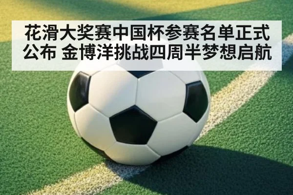 花滑大奖赛中国杯参赛名单正式公布 金博洋挑战四周半梦想启航