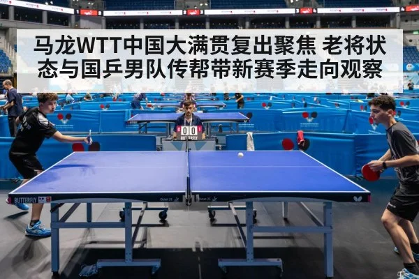 马龙WTT中国大满贯复出聚焦 老将状态与国乒男队传帮带新赛季走向观察